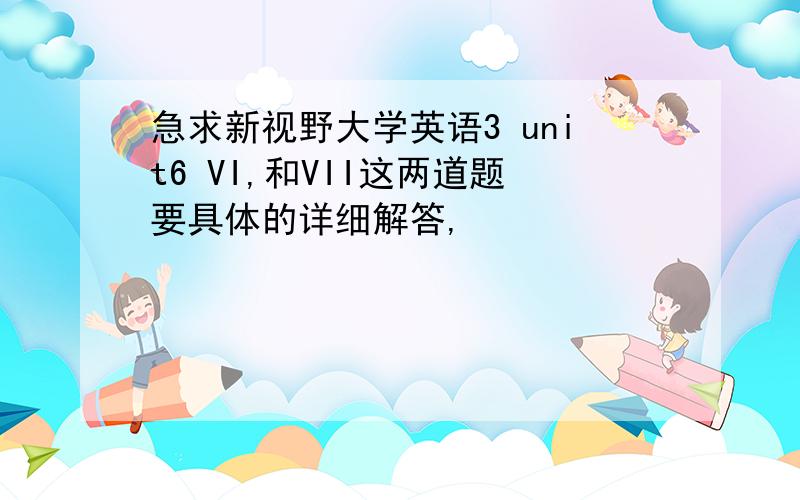 急求新视野大学英语3 unit6 VI,和VII这两道题要具体的详细解答,