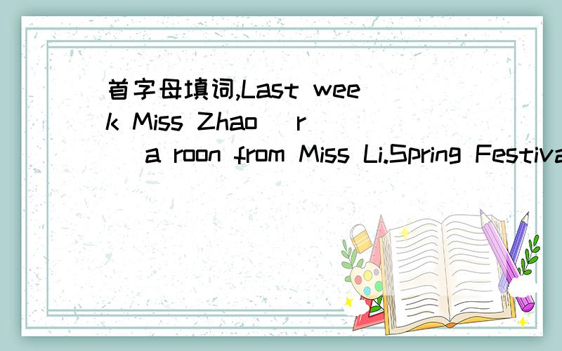 首字母填词,Last week Miss Zhao (r )a roon from Miss Li.Spring Festival is our (t )festival in China How long are you being (a My dream is to (t )a spaceship to the moon.We children always (d )on our parents in China.How many (m )are there in an