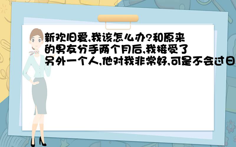 新欢旧爱,我该怎么办?和原来的男友分手两个月后,我接受了另外一个人,他对我非常好,可是不会过日子,也不会赚钱,更不可能在西安买房（他是外地的,只有留在西安我家人才不会反对）,我不