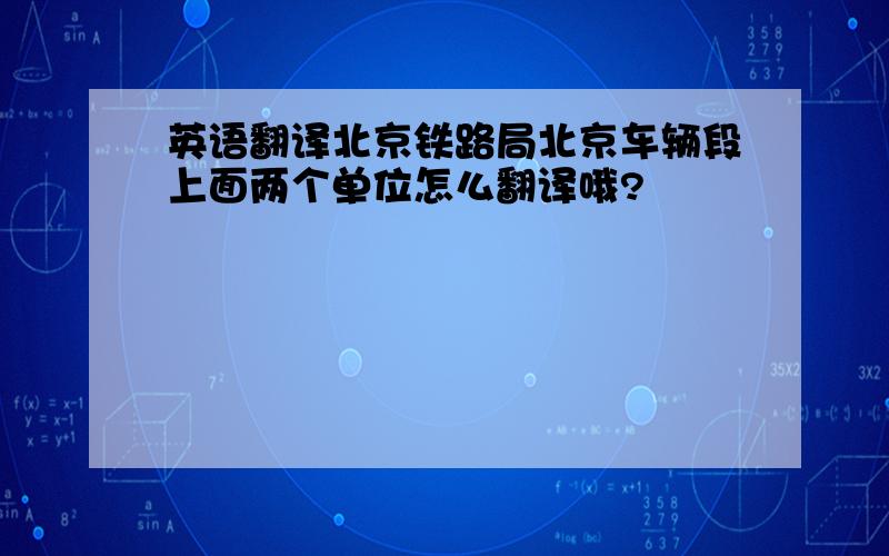 英语翻译北京铁路局北京车辆段上面两个单位怎么翻译哦?