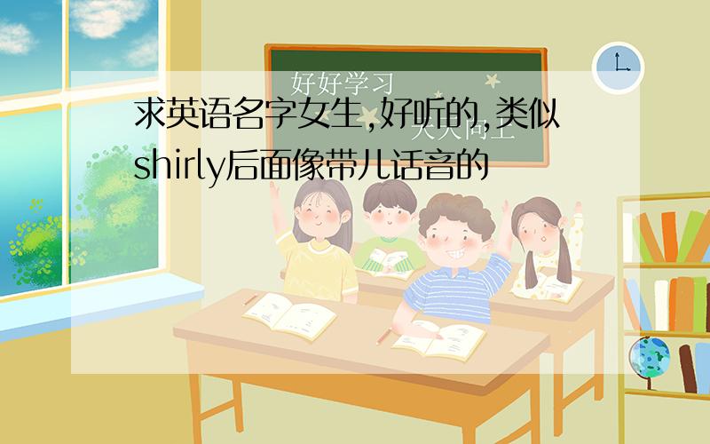 求英语名字女生,好听的,类似shirly后面像带儿话音的