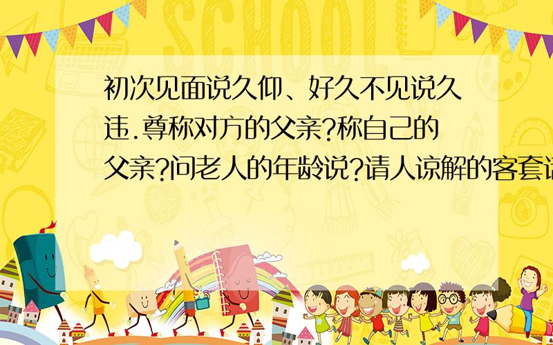 初次见面说久仰、好久不见说久违.尊称对方的父亲?称自己的父亲?问老人的年龄说?请人谅解的客套话?