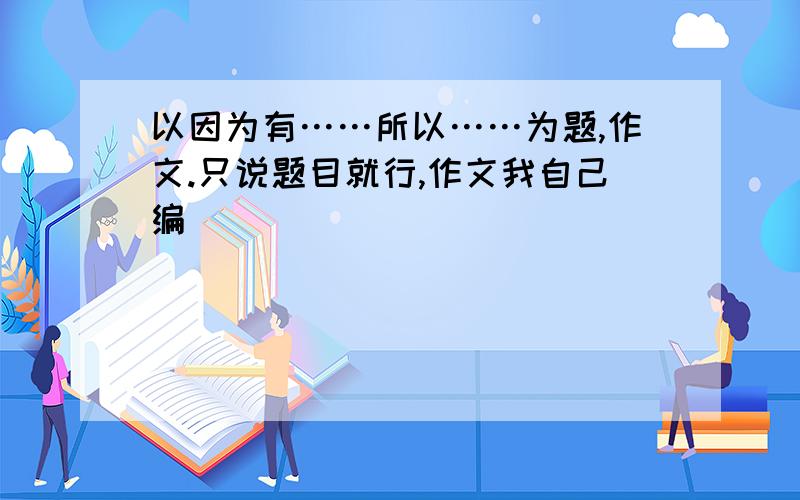 以因为有……所以……为题,作文.只说题目就行,作文我自己编