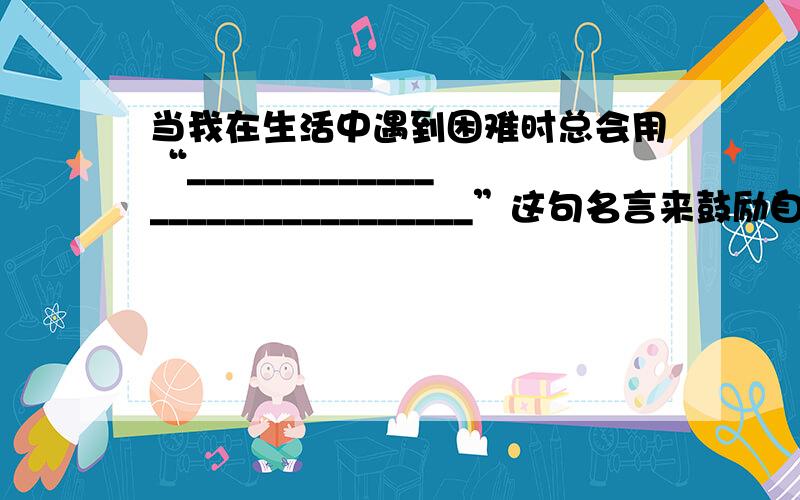 当我在生活中遇到困难时总会用“______________________________”这句名言来鼓励自己勇敢面对.