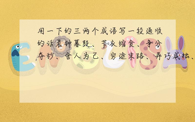 用一下的三两个成语写一段通顺的话晨钟暮鼓、节衣缩食、争分夺秒、舍人为己、穷途末路、弄巧成拙、积少成多、明嘲暗讽写一段通顺的话