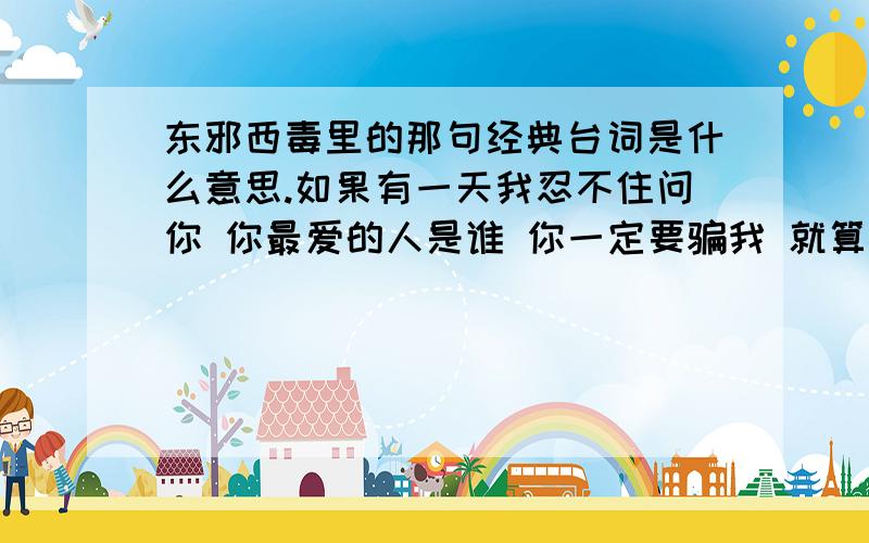 东邪西毒里的那句经典台词是什么意思.如果有一天我忍不住问你 你最爱的人是谁 你一定要骗我 就算你心里多不情愿 也不要告诉我你最爱的人不是我.注意.是女生这样说.谁来解答下.求正解.