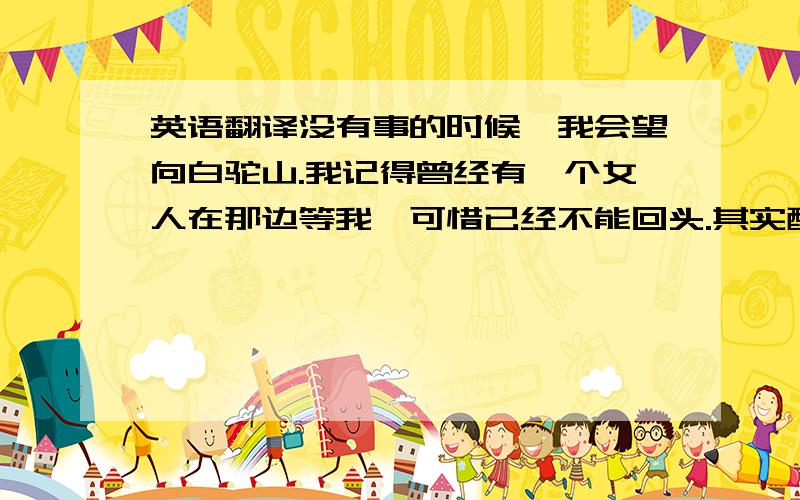 英语翻译没有事的时候,我会望向白驼山.我记得曾经有一个女人在那边等我,可惜已经不能回头.其实醉生梦死只不过是她跟我开的一个玩笑.你越想知道自己是不是已经忘记的时候,反而记得越