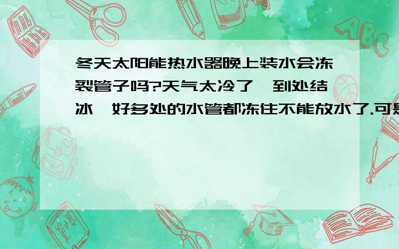 冬天太阳能热水器晚上装水会冻裂管子吗?天气太冷了,到处结冰,好多处的水管都冻住不能放水了.可是白天又出太阳怎么办呢?总不能每天上水放水吧?