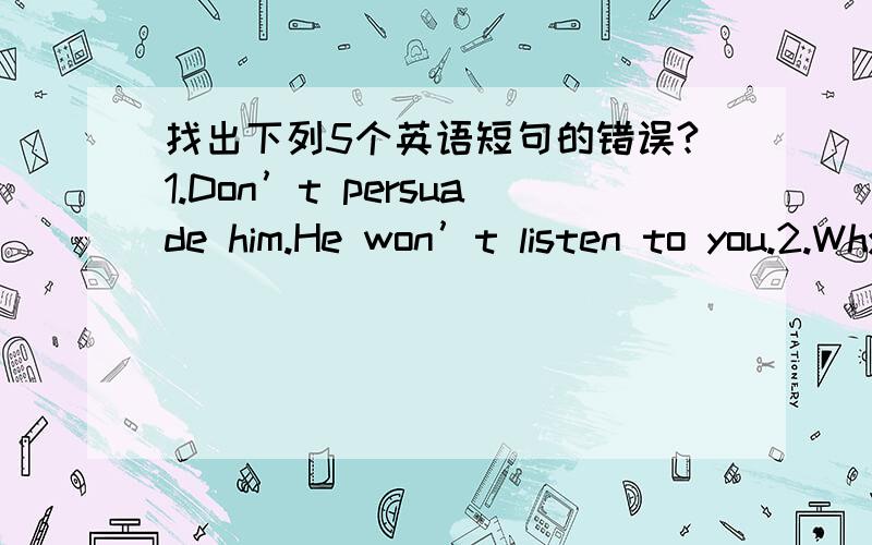 找出下列5个英语短句的错误?1.Don’t persuade him.He won’t listen to you.2.Why did you against me at the meeting?3.He promised his daughter to go with him.4.Is the house belonged to you?5.My father was only ten when the war was broken ou