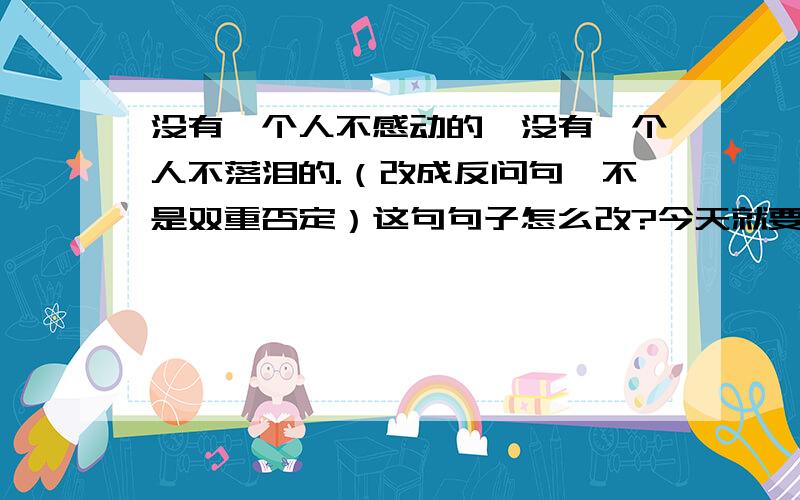 没有一个人不感动的,没有一个人不落泪的.（改成反问句,不是双重否定）这句句子怎么改?今天就要!