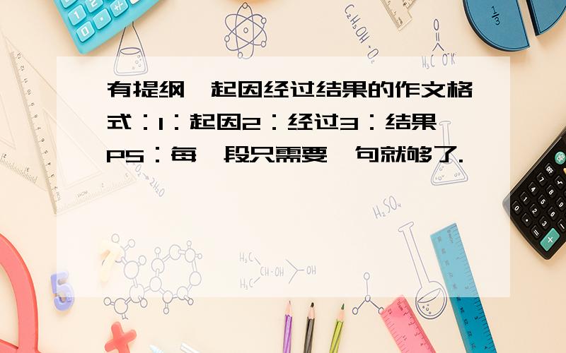 有提纲,起因经过结果的作文格式：1：起因2：经过3：结果PS：每一段只需要一句就够了.