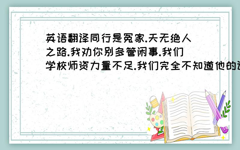 英语翻译同行是冤家.天无绝人之路.我劝你别多管闲事.我们学校师资力量不足.我们完全不知道他的计划.我还没找到解决问题的办法.那座大楼处于无人管理的状态.我一定努力学习,绝不辜负