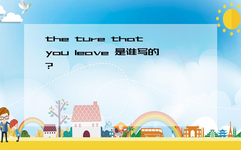 the ture that you leave 是谁写的?