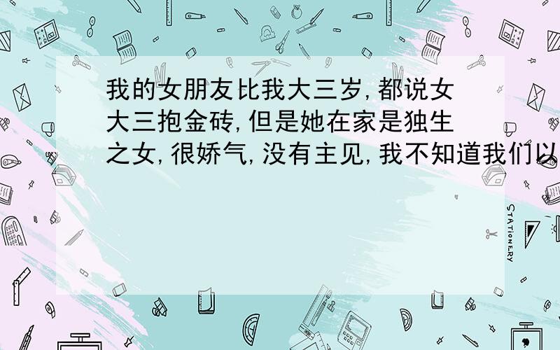 我的女朋友比我大三岁,都说女大三抱金砖,但是她在家是独生之女,很娇气,没有主见,我不知道我们以后会怎么样,很郁闷,朋友们开导开导我吧