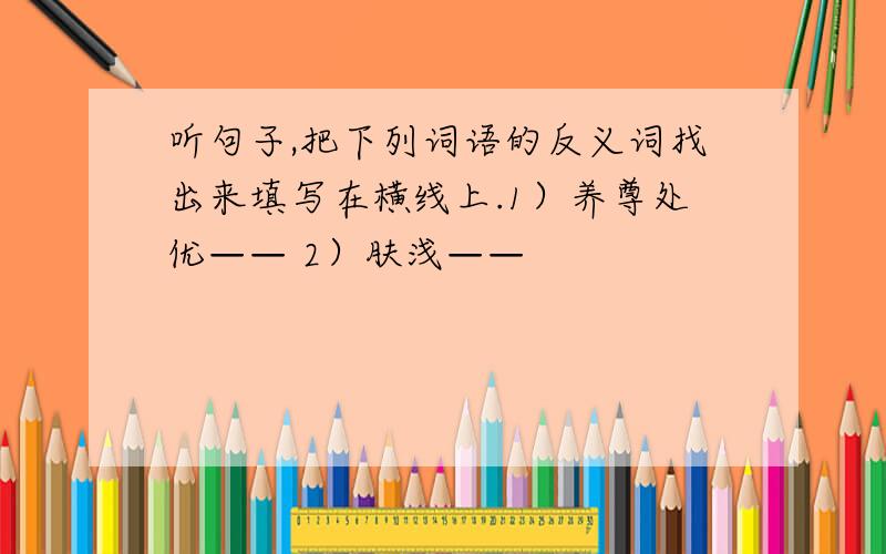 听句子,把下列词语的反义词找出来填写在横线上.1）养尊处优—— 2）肤浅——