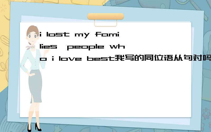 i lost my families,people who i love best我写的同位语从句对吗? 家人后是用逗号还是that我写的同位语对吗？ 家人后是用逗号还是that