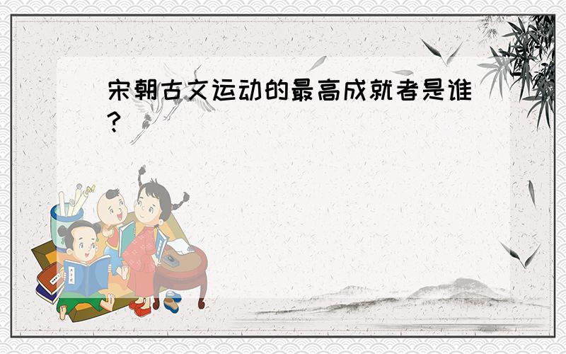 宋朝古文运动的最高成就者是谁?