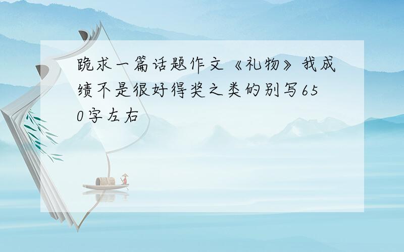 跪求一篇话题作文《礼物》我成绩不是很好得奖之类的别写650字左右