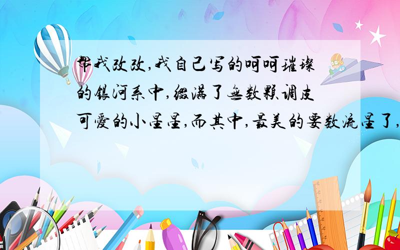 帮我改改,我自己写的呵呵璀璨的银河系中,缀满了无数颗调皮可爱的小星星,而其中,最美的要数流星了,一颗亮晶晶的流星,像河里溅出来的一滴水花儿似的,从银河中,飞了出来,滑过深蓝色的夜