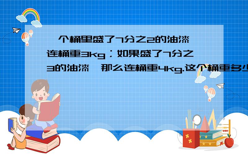 一个桶里盛了7分之2的油漆,连桶重3kg；如果盛了7分之3的油漆,那么连桶重4kg.这个桶重多少千克?要有算式啊