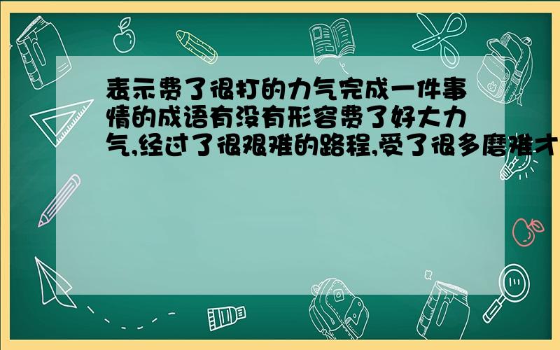 表示费了很打的力气完成一件事情的成语有没有形容费了好大力气,经过了很艰难的路程,受了很多磨难才办成的事,或者得到的东西的成语呢,谁知道?补充一下,要表达得到东西很艰难,并且遇到