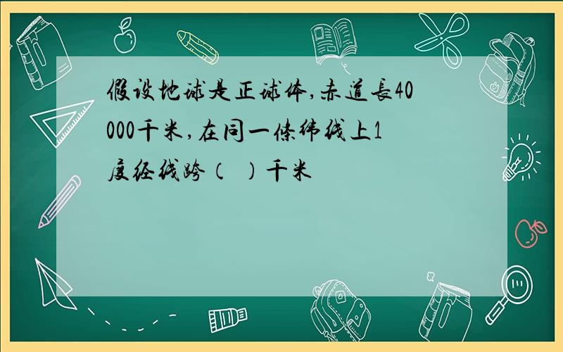 假设地球是正球体,赤道长40000千米,在同一条纬线上1度经线跨（ ）千米