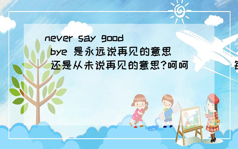 never say good bye 是永远说再见的意思 还是从未说再见的意思?呵呵 ``` 每次都是问这种简单的问题来麻烦大家 真是不好意思哈```