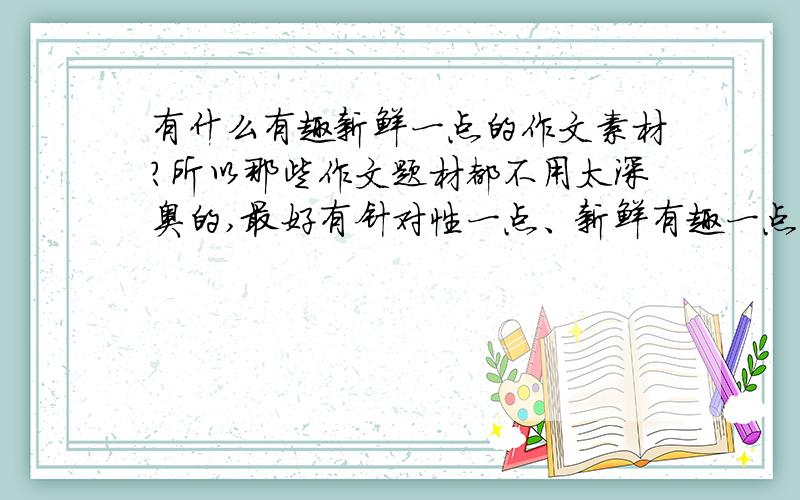 有什么有趣新鲜一点的作文素材?所以那些作文题材都不用太深奥的,最好有针对性一点、新鲜有趣一点,要么实在没有的话,关于那些什么人生哲理的也是可以的.希望大家可以提一提自己的想