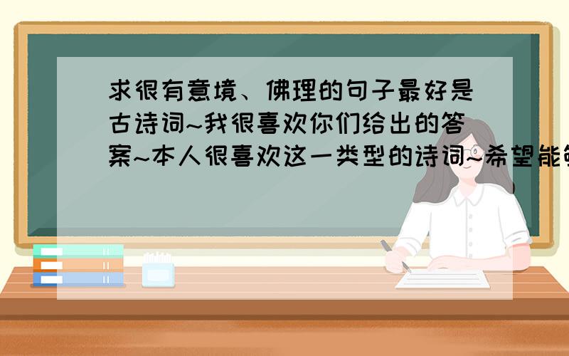 求很有意境、佛理的句子最好是古诗词~我很喜欢你们给出的答案~本人很喜欢这一类型的诗词~希望能够有更多的答案~“菩提本无树,明镜亦非台.本来无一物,何处惹尘埃.”也是我一直以来喜