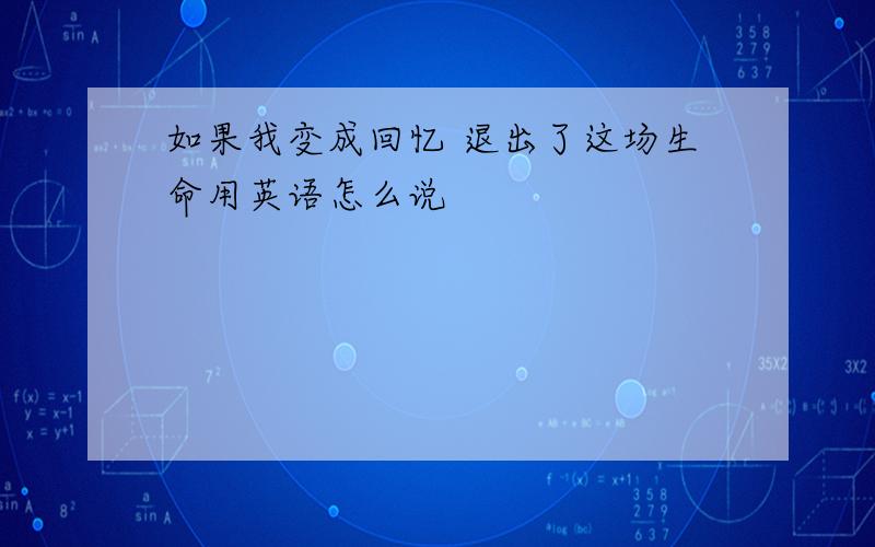 如果我变成回忆 退出了这场生命用英语怎么说