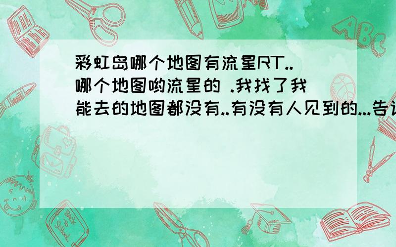 彩虹岛哪个地图有流星RT..哪个地图哟流星的 .我找了我能去的地图都没有..有没有人见到的...告诉下我啦.3Q