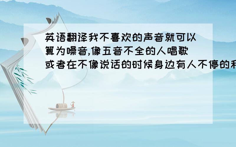 英语翻译我不喜欢的声音就可以算为噪音,像五音不全的人唱歌或者在不像说话的时候身边有人不停的和我说话.