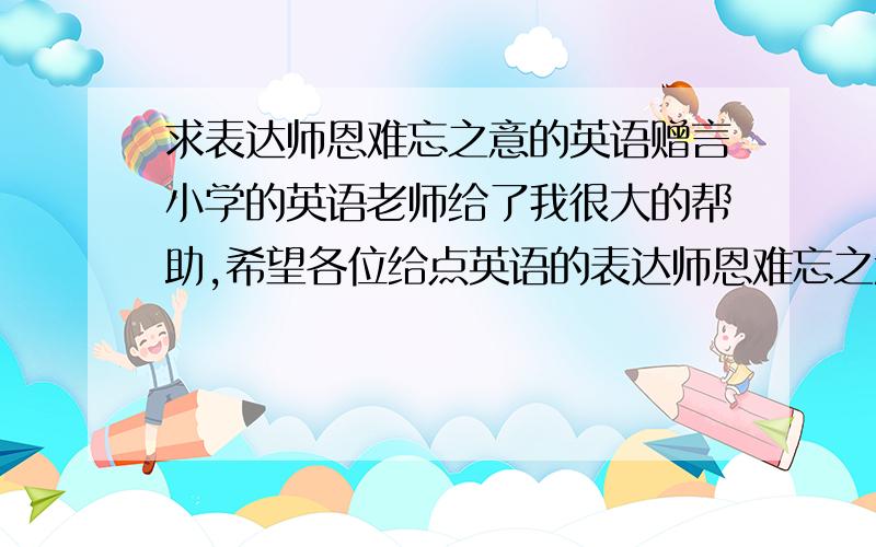 求表达师恩难忘之意的英语赠言小学的英语老师给了我很大的帮助,希望各位给点英语的表达师恩难忘之意的赠言,不要有错误,因为对方是英语老师,最好翻译成中文给我看看.    越多越好,麻烦