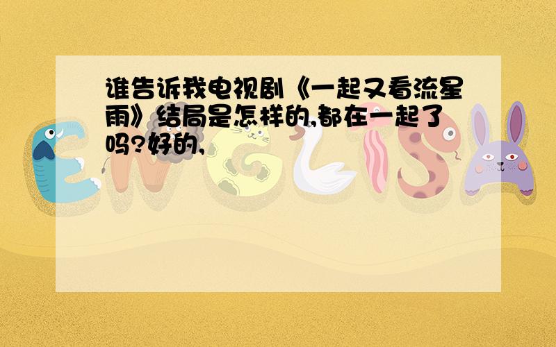 谁告诉我电视剧《一起又看流星雨》结局是怎样的,都在一起了吗?好的,