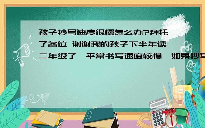 孩子抄写速度很慢怎么办?拜托了各位 谢谢我的孩子下半年读二年级了,平常书写速度较慢,如果抄写就更慢,老是分神,半天还抄不到一句话.我很忧心.请问哪位有好的建议能改变我儿的毛病?谢