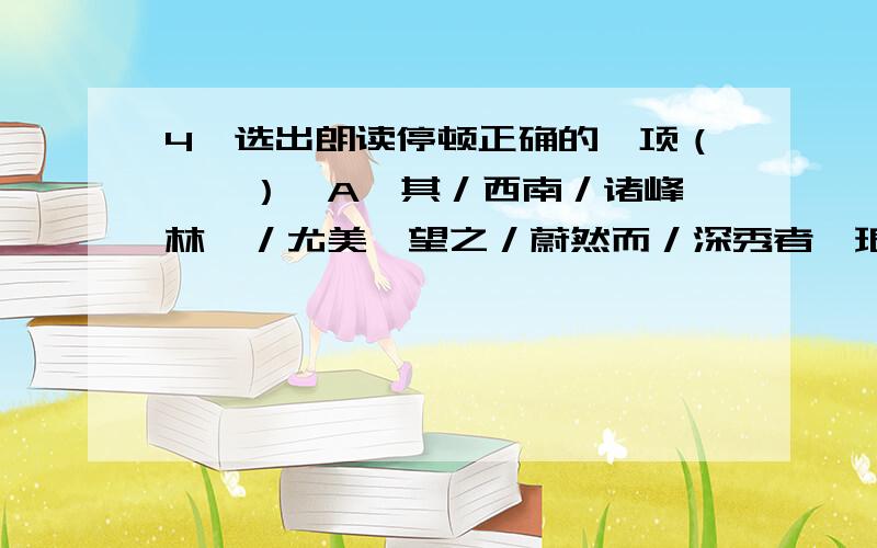 4、选出朗读停顿正确的一项（　　）A、其／西南／诸峰,林壑／尤美,望之／蔚然而／深秀者,琅琊／也；B、醉翁之意／不在／酒,在乎／山水之间／也；C、人／知／从太守游而乐,而／不知