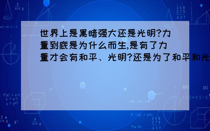 世界上是黑暗强大还是光明?力量到底是为什么而生,是有了力量才会有和平、光明?还是为了和平和光明才去拥有力量!我,是一个平凡的人.没有力量,甚至力量连一个平凡人都不如.但是在我眼