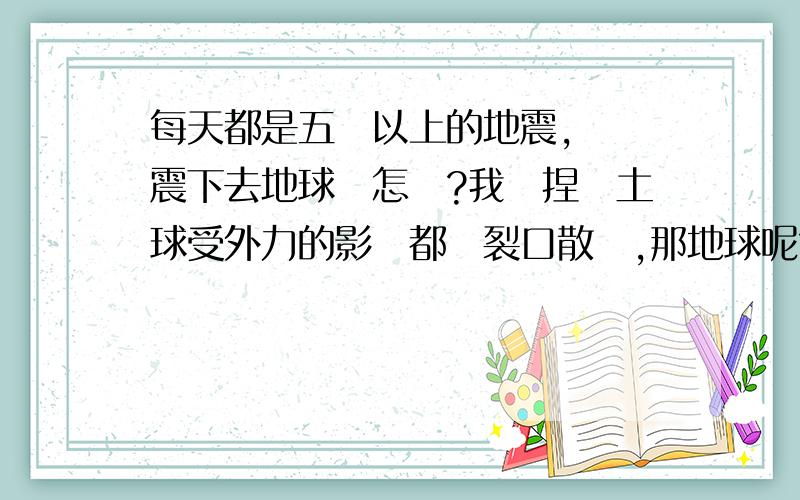 每天都是五級以上的地震,這樣震下去地球會怎樣?我們捏個土球受外力的影響都會裂口散開,那地球呢?很害怕它也裂口然後爆開消失在這個宇宙,那時的我們在哪裡呢?魂魄該去哪裡安息呢?