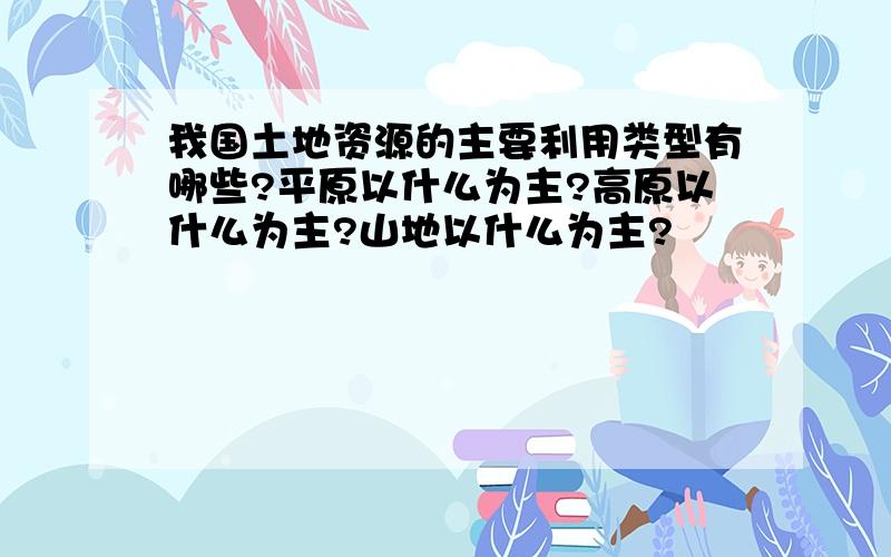 我国土地资源的主要利用类型有哪些?平原以什么为主?高原以什么为主?山地以什么为主?