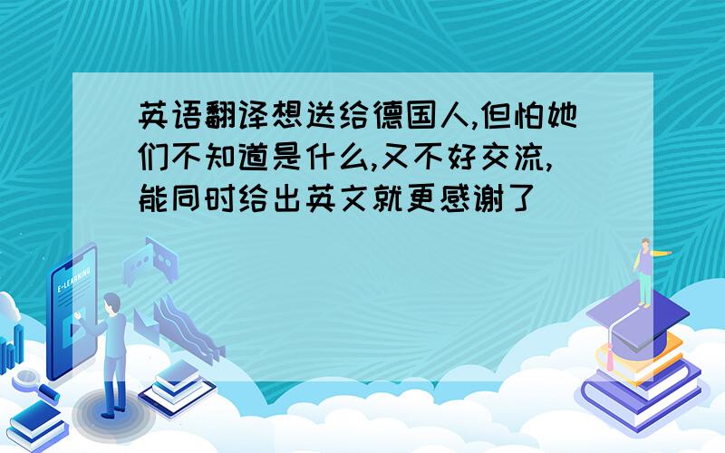 英语翻译想送给德国人,但怕她们不知道是什么,又不好交流,能同时给出英文就更感谢了