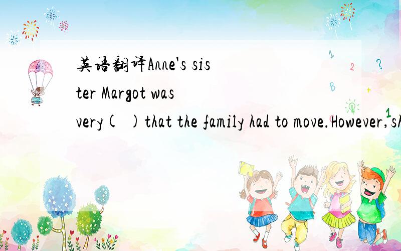 英语翻译Anne's sister Margot wasvery( )that the family had to move.However,she knew that she had got to( )all the difficulties with her family.She found it difficult to settle and( )in the hiding place,becase she was( )wheter they would be discov