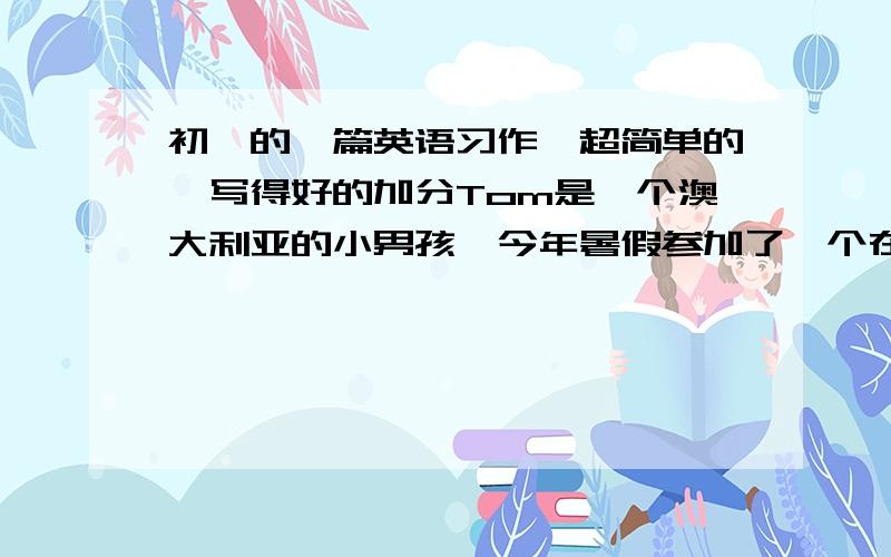 初一的一篇英语习作、超简单的、写得好的加分Tom是一个澳大利亚的小男孩,今年暑假参加了一个在中国举办的夏令营活动.穷请你根据下列表格写出他一天的活动.50字左右.开头已给出,不计入