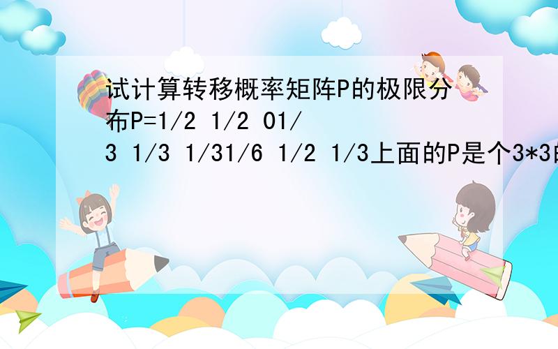 试计算转移概率矩阵P的极限分布P=1/2 1/2 01/3 1/3 1/31/6 1/2 1/3上面的P是个3*3的矩阵,麻烦写出具体的答题过程.