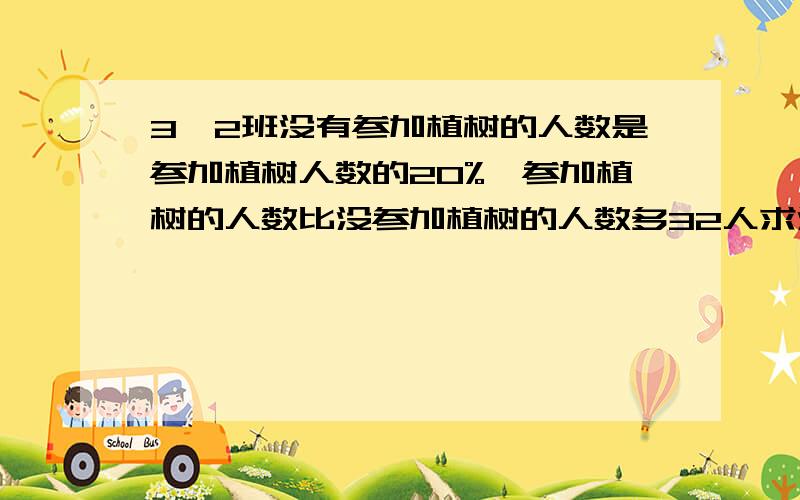 3,2班没有参加植树的人数是参加植树人数的20%,参加植树的人数比没参加植树的人数多32人求没参加植树的人数是多少.急.用初一教的方程法解不要问哪种方法,具体我也不知.用方程解决问题.