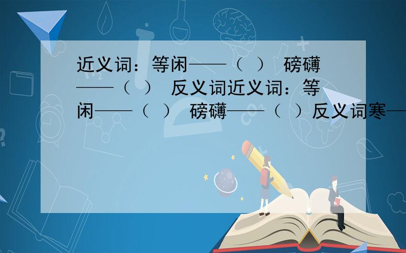 近义词：等闲——（ ） 磅礴——（ ） 反义词近义词：等闲——（ ） 磅礴——（ ）反义词寒——（ ） 细浪——（ ）开颜——（ ） 等闲——（ ）