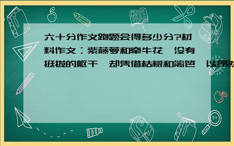 六十分作文跑题会得多少分?材料作文：紫藤萝和牵牛花,没有挺拔的躯干,却凭借枯树和篱笆,以昂然之姿向世人展示了自己的美丽；篱笆和枯树,本无美景可言,却凭借牵牛花和紫藤萝,成就了一