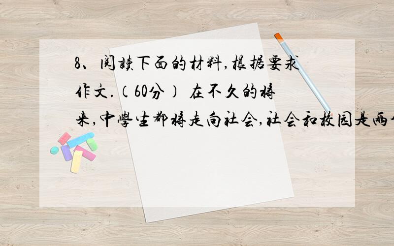 8、阅读下面的材料,根据要求作文.（60分） 在不久的将来,中学生都将走向社会,社会和校园是两个不同的世界,有人说社会是复杂的,有人说社会上充满了机会.请围绕社会与校园的不同点,以“