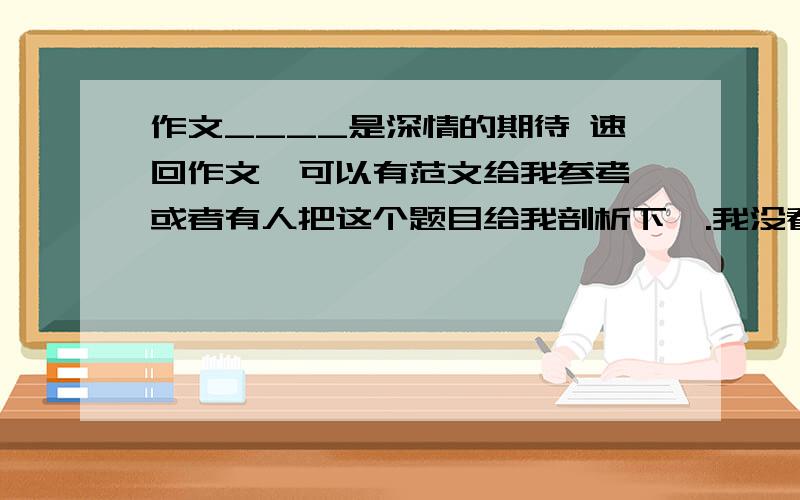 作文____是深情的期待 速回作文,可以有范文给我参考,或者有人把这个题目给我剖析下,.我没看明白.无从下手.快.