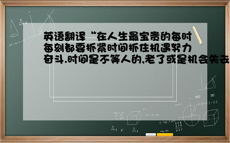 英语翻译“在人生最宝贵的每时每刻都要抓紧时间抓住机遇努力奋斗.时间是不等人的,老了或是机会失去了,就永远失去了.”也翻译一下,