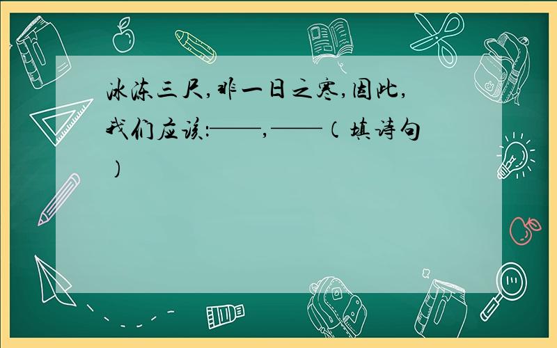 冰冻三尺,非一日之寒,因此,我们应该：——,——（填诗句）